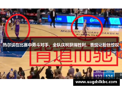 热尔谈在比赛中勇斗对手，全队庆祝获得胜利，表现让粉丝惊叹